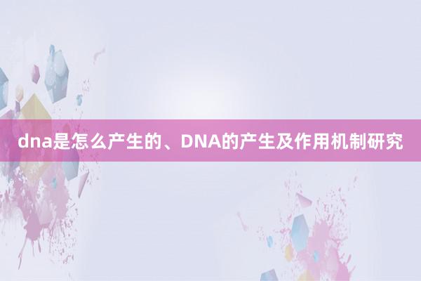dna是怎么产生的、DNA的产生及作用机制研究